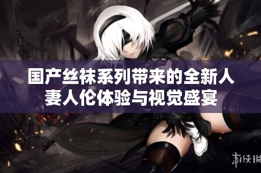 国产丝袜系列带来的全新人妻人伦体验与视觉盛宴