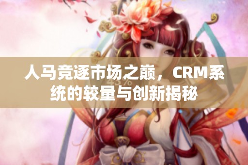 人马竞逐市场之巅，CRM系统的较量与创新揭秘