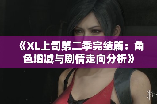 《XL上司第二季完结篇：角色增减与剧情走向分析》