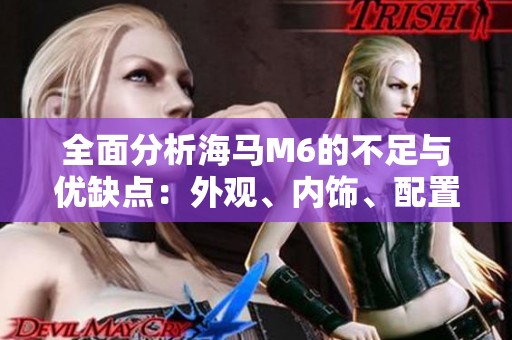 全面分析海马M6的不足与优缺点：外观、内饰、配置、动力、油耗及舒适性评测指南