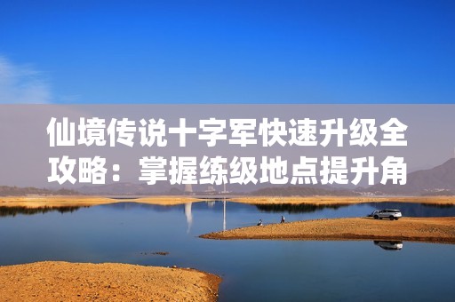 仙境传说十字军快速升级全攻略：掌握练级地点提升角色战斗力必看指南