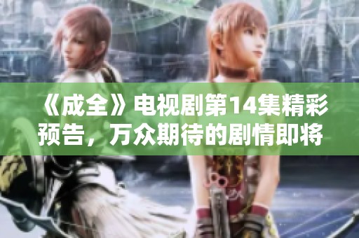 《成全》电视剧第14集精彩预告，万众期待的剧情即将揭晓