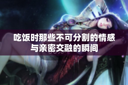 吃饭时那些不可分割的情感与亲密交融的瞬间