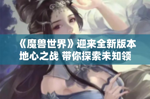 《魔兽世界》迎来全新版本地心之战 带你探索未知领域和挑战新敌人