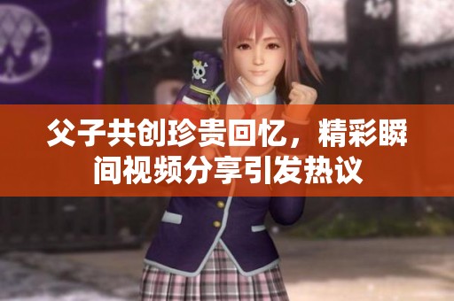 父子共创珍贵回忆，精彩瞬间视频分享引发热议
