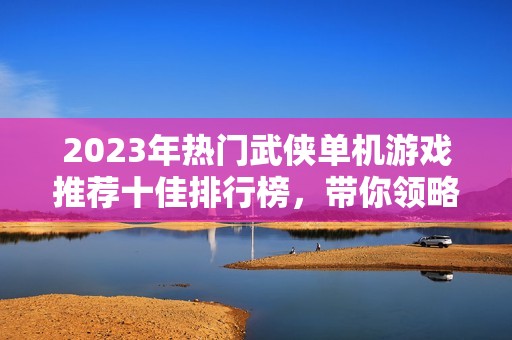 2023年热门武侠单机游戏推荐十佳排行榜，带你领略江湖世界的精彩魅力
