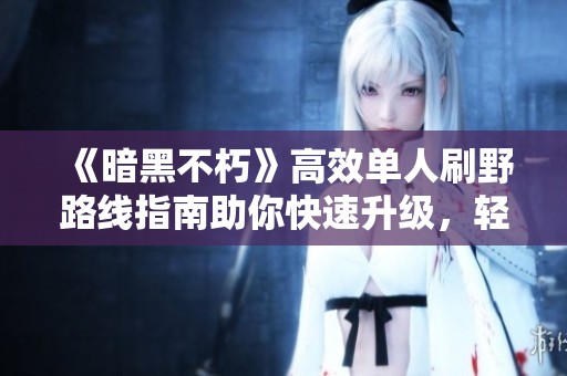 《暗黑不朽》高效单人刷野路线指南助你快速升级，轻松获取丰厚经验奖励