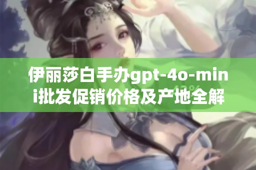 伊丽莎白手办gpt-4o-mini批发促销价格及产地全解析，购买指南一站式服务
