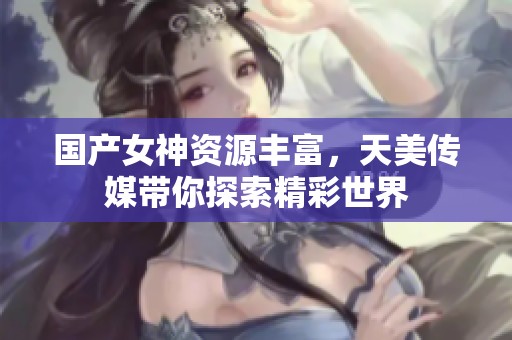 国产女神资源丰富，天美传媒带你探索精彩世界