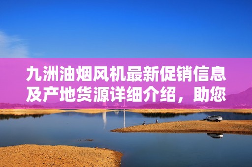 九洲油烟风机最新促销信息及产地货源详细介绍，助您选购优质产品