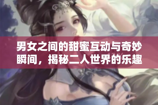 男女之间的甜蜜互动与奇妙瞬间，揭秘二人世界的乐趣与挑战