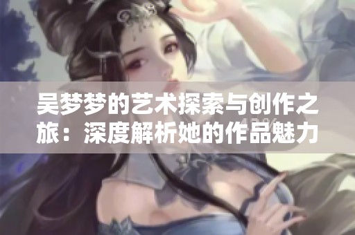 吴梦梦的艺术探索与创作之旅：深度解析她的作品魅力