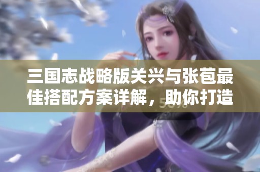 三国志战略版关兴与张苞最佳搭配方案详解，助你打造无敌组合策略