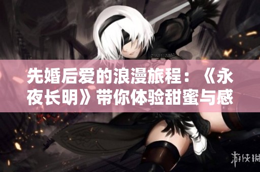 先婚后爱的浪漫旅程：《永夜长明》带你体验甜蜜与感动的交织时刻