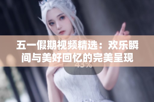 五一假期视频精选：欢乐瞬间与美好回忆的完美呈现