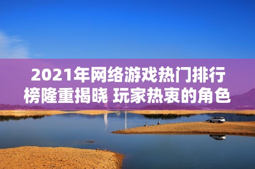 2021年网络游戏热门排行榜隆重揭晓 玩家热衷的角色和搬砖模式成焦点