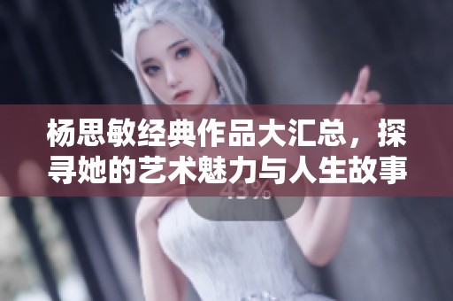 杨思敏经典作品大汇总，探寻她的艺术魅力与人生故事