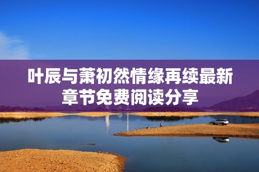 叶辰与萧初然情缘再续最新章节免费阅读分享