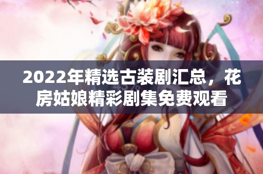 2022年精选古装剧汇总，花房姑娘精彩剧集免费观看