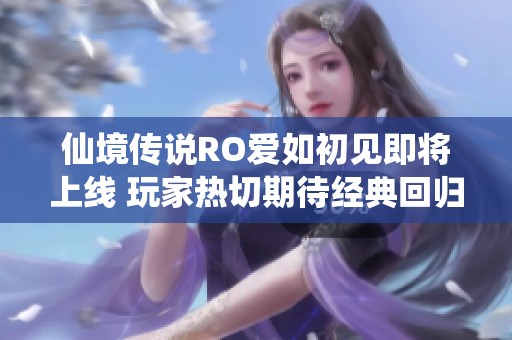 仙境传说RO爱如初见即将上线 玩家热切期待经典回归与全新体验