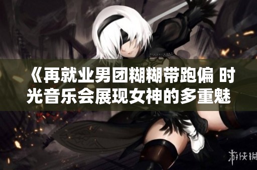 《再就业男团糊糊带跑偏 时光音乐会展现女神的多重魅力与风采》