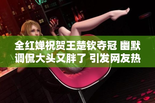 全红婵祝贺王楚钦夺冠 幽默调侃大头又胖了 引发网友热议