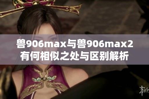 兽906max与兽906max2有何相似之处与区别解析