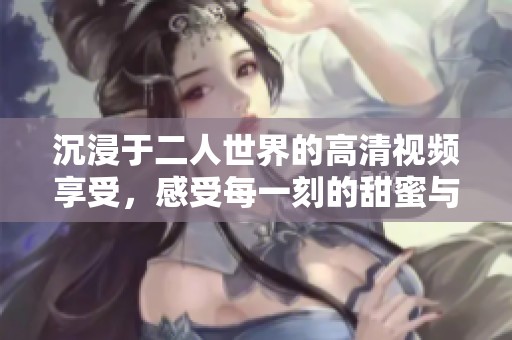 沉浸于二人世界的高清视频享受，感受每一刻的甜蜜与温馨
