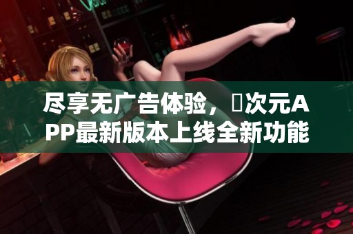 尽享无广告体验，囧次元APP最新版本上线全新功能介绍