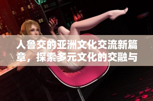 人鲁交的亚洲文化交流新篇章，探索多元文化的交融与发展