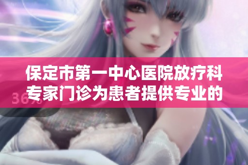 保定市第一中心医院放疗科专家门诊为患者提供专业的肿瘤治疗服务与咨询