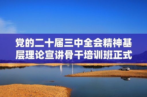 党的二十届三中全会精神基层理论宣讲骨干培训班正式启动，助力政策宣传与思想传播