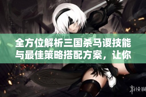 全方位解析三国杀马谡技能与最佳策略搭配方案，让你玩得更尽兴