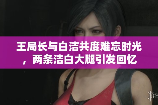 王局长与白洁共度难忘时光，两条洁白大腿引发回忆