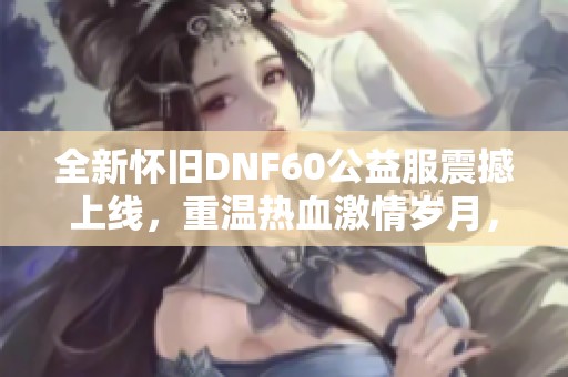 全新怀旧DNF60公益服震撼上线，重温热血激情岁月，开启经典冒险之旅
