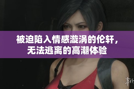 被迫陷入情感漩涡的伦轩，无法逃离的高潮体验