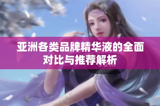 亚洲各类品牌精华液的全面对比与推荐解析