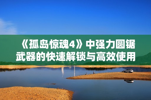 《孤岛惊魂4》中强力圆锯武器的快速解锁与高效使用全攻略分享