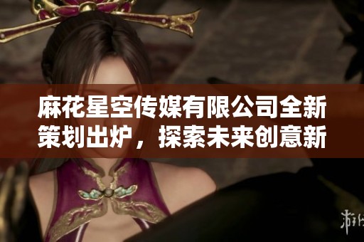 麻花星空传媒有限公司全新策划出炉，探索未来创意新领域