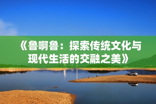 《鲁啊鲁：探索传统文化与现代生活的交融之美》