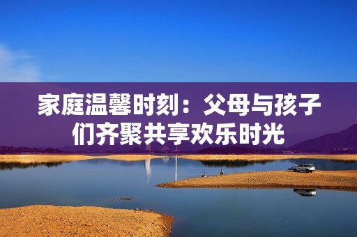家庭温馨时刻：父母与孩子们齐聚共享欢乐时光