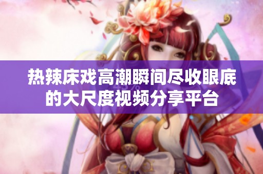 热辣床戏高潮瞬间尽收眼底的大尺度视频分享平台
