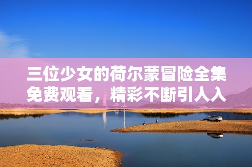 三位少女的荷尔蒙冒险全集免费观看，精彩不断引人入胜