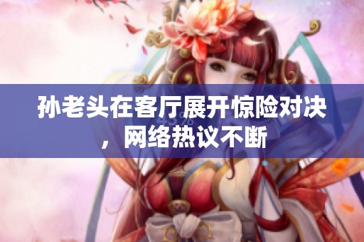 孙老头在客厅展开惊险对决，网络热议不断