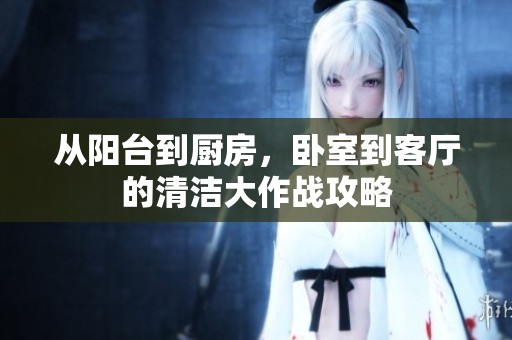 从阳台到厨房，卧室到客厅的清洁大作战攻略