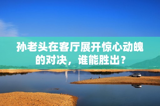 孙老头在客厅展开惊心动魄的对决，谁能胜出？