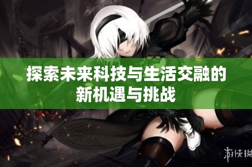 探索未来科技与生活交融的新机遇与挑战