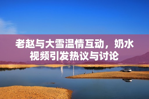 老赵与大雪温情互动，奶水视频引发热议与讨论