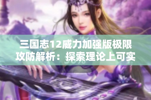 三国志12威力加强版极限攻防解析：探索理论上可实现的最高攻击与防御数值