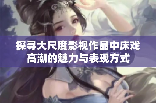 探寻大尺度影视作品中床戏高潮的魅力与表现方式